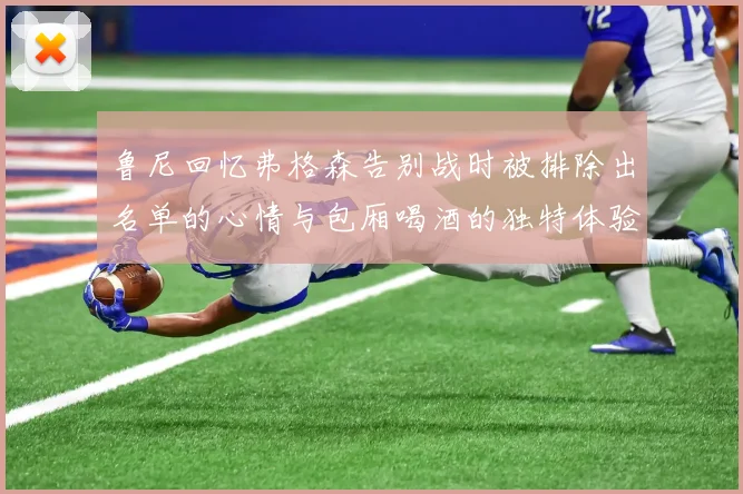 鲁尼回忆弗格森告别战时被排除出名单的心情与包厢喝酒的独特体验