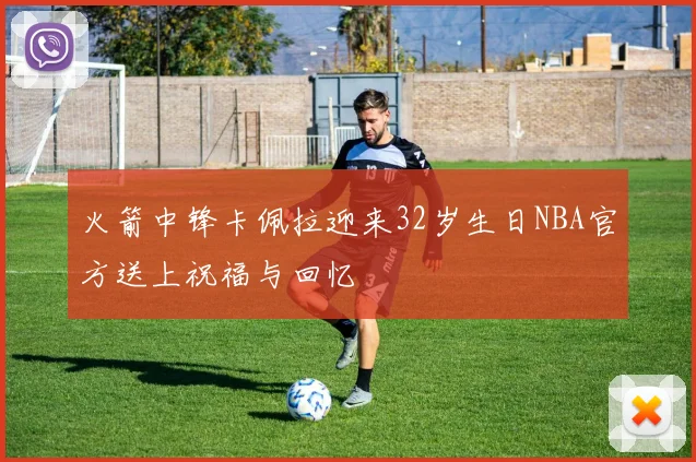 火箭中锋卡佩拉迎来32岁生日NBA官方送上祝福与回忆