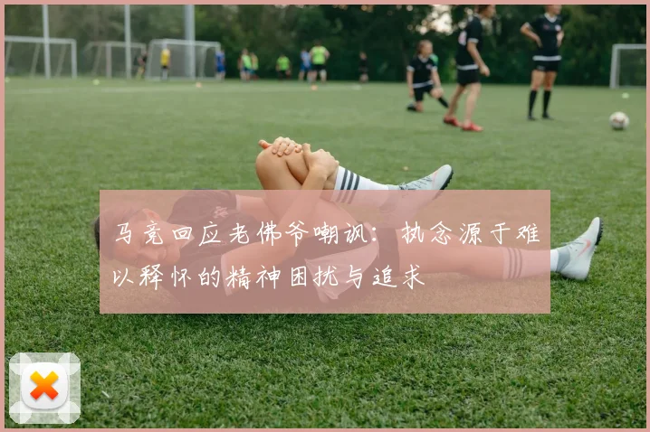 马竞回应老佛爷嘲讽：执念源于难以释怀的精神困扰与追求