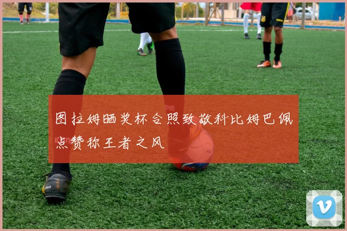 图拉姆晒奖杯合照致敬科比姆巴佩点赞称王者之风