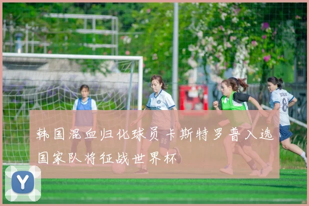 韩国混血归化球员卡斯特罗普入选国家队将征战世界杯