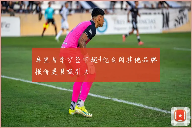 库里与李宁签下超4亿合同其他品牌报价更具吸引力