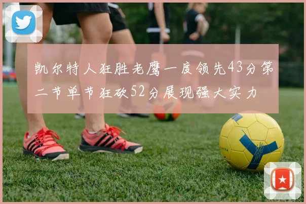 凯尔特人狂胜老鹰一度领先43分第二节单节狂砍52分展现强大实力
