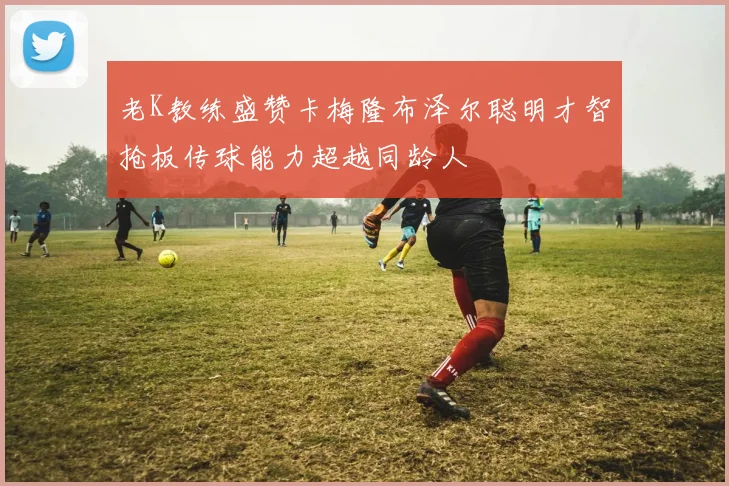 老K教练盛赞卡梅隆布泽尔聪明才智抢板传球能力超越同龄人