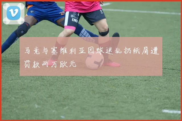 马竞与塞维利亚因球迷乱扔纸屑遭罚款两万欧元