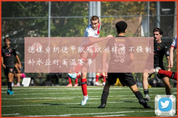 德媒分析德甲欧冠欧洲杯将不强制补水应对高温赛事
