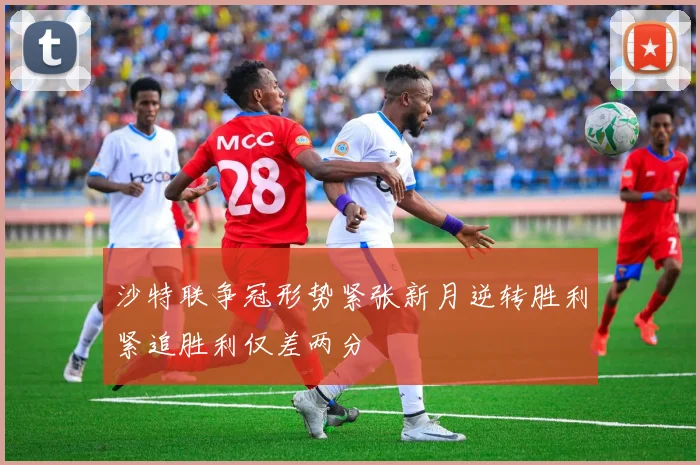 沙特联争冠形势紧张新月逆转胜利紧追胜利仅差两分