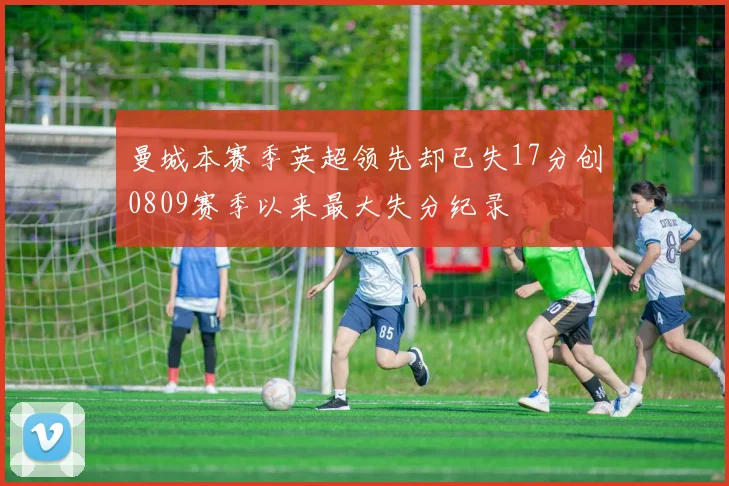 曼城本赛季英超领先却已失17分创0809赛季以来最大失分纪录