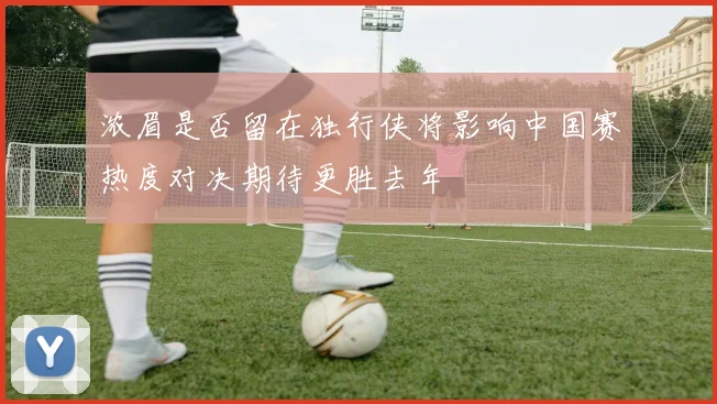 浓眉是否留在独行侠将影响中国赛热度对决期待更胜去年