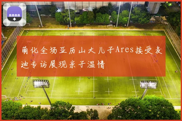 萌化全场亚历山大儿子Ares接受麦迪专访展现亲子温情