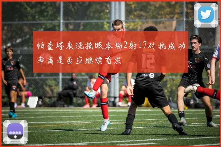帕奎塔表现抢眼本场2射17对抗成功率高是否应继续首发