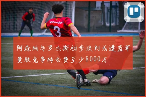 阿森纳与罗杰斯初步谈判或遭蓝军曼联竞争转会费至少8000万