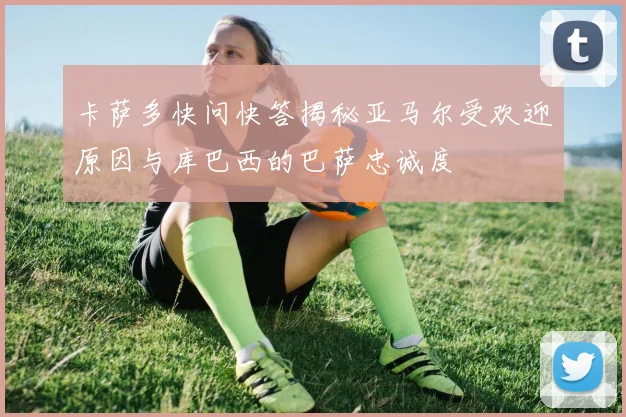 卡萨多快问快答揭秘亚马尔受欢迎原因与库巴西的巴萨忠诚度