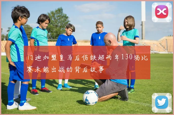 门迪加盟皇马后伤缺超两年130场比赛未能出战的背后故事