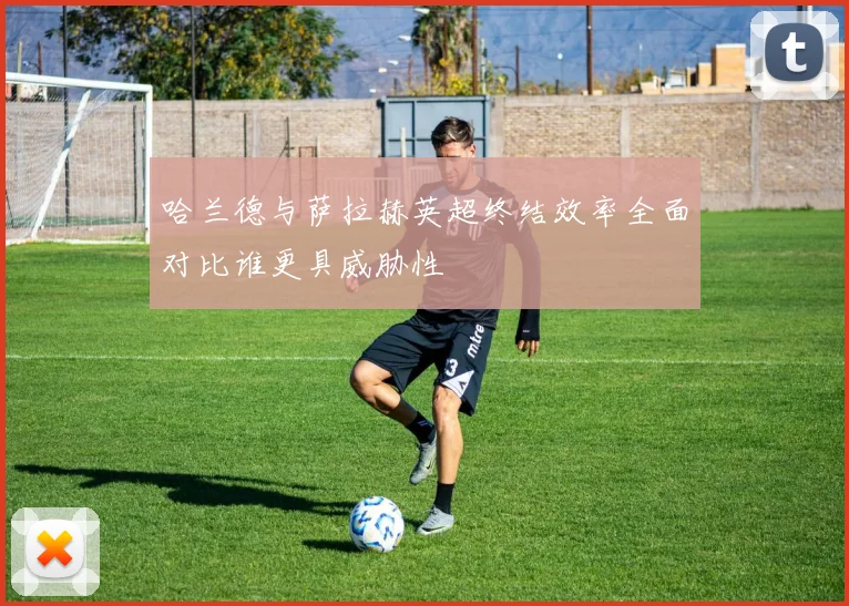 哈兰德与萨拉赫英超终结效率全面对比谁更具威胁性