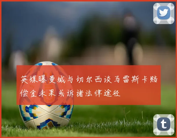 英媒曝曼城与切尔西谈马雷斯卡赔偿金未果或诉诸法律途径