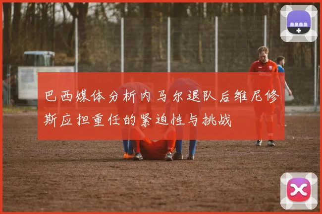 巴西媒体分析内马尔退队后维尼修斯应担重任的紧迫性与挑战