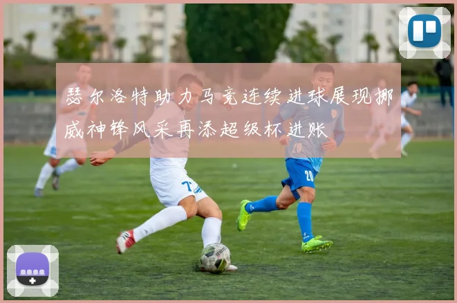 瑟尔洛特助力马竞连续进球展现挪威神锋风采再添超级杯进账